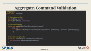 @DGOMEZG
Aggregate: Command Validation
@Aggregate
public class ChatRoom {
@AggregateIdentifier
private String roomId;
private Set<String> participants;
@CommandHandler
public void handle(JoinRoomCommand command) {
if (…) {
apply(new ParticipantJoinedRoomEvent(command.getRoomId(), command.getParticipant()));
}
}
@EventSourcingHandler
public void on(ParticipantJoinedRoomEvent event) {
this.participants.add(event.getParticipant());
}
}
 