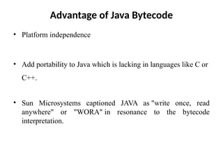 Advantage of Java Bytecode
• Platform independence
• Add portability to Java which is lacking in languages like C or
C++.
• Sun Microsystems captioned JAVA as "write once, read
anywhere" or "WORA" in resonance to the bytecode
interpretation.
 