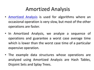 Amortized Analysis
• Amortized Analysis is used for algorithms where an
occasional operation is very slow, but most of the other
operations are faster.
• In Amortized Analysis, we analyze a sequence of
operations and guarantee a worst case average time
which is lower than the worst case time of a particular
expensive operation.
• The example data structures whose operations are
analyzed using Amortized Analysis are Hash Tables,
Disjoint Sets and Splay Trees.
 