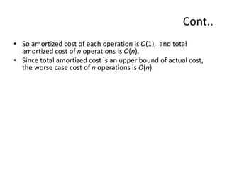 Cont..
• So amortized cost of each operation is O(1), and total
amortized cost of n operations is O(n).
• Since total amortized cost is an upper bound of actual cost,
the worse case cost of n operations is O(n).
 
