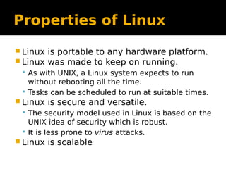 Properties of Linux
 Linux is portable to any hardware platform.
 Linux was made to keep on running.
 As with UNIX, a Linux system expects to run
without rebooting all the time.
 Tasks can be scheduled to run at suitable times.
 Linux is secure and versatile.
 The security model used in Linux is based on the
UNIX idea of security which is robust.
 It is less prone to virus attacks.
 Linux is scalable
 