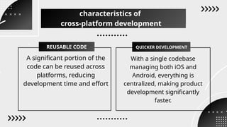 A significant portion of the
code can be reused across
platforms, reducing
development time and effort
With a single codebase
managing both iOS and
Android, everything is
centralized, making product
development significantly
faster.
REUSABLE CODE QUICKER DEVELOPMENT
characteristics of
cross-platform development
 