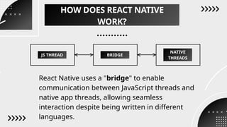 JS THREAD BRIDGE
NATIVE
THREADS
HOW DOES REACT NATIVE
WORK?
React Native uses a "bridge" to enable
communication between JavaScript threads and
native app threads, allowing seamless
interaction despite being written in different
languages.
 