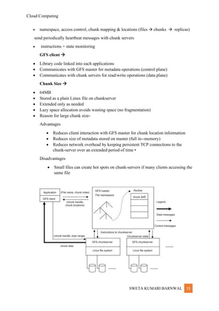 Cloud Computing
SWETA KUMARI BARNWAL 15
• namespace, access control, chunk mapping & locations (files → chunks → replicas)
send periodically heartbeat messages with chunk servers
• instructions + state monitoring
GFS client →
• Library code linked into each applications
• Communicates with GFS master for metadata operations (control plane)
• Communicates with chunk servers for read/write operations (data plane)
Chunk Size →
• 64MB
• Stored as a plain Linux file on chunkserver
• Extended only as needed
• Lazy space allocation avoids wasting space (no fragmentation)
• Reason for large chunk size-
Advantages
• Reduces client interaction with GFS master for chunk location information
• Reduces size of metadata stored on master (full in-‐memory)
• Reduces network overhead by keeping persistent TCP connections to the
chunk-server over an extended period of time •
Disadvantages
• Small files can create hot spots on chunk-servers if many clients accessing the
same file
 
