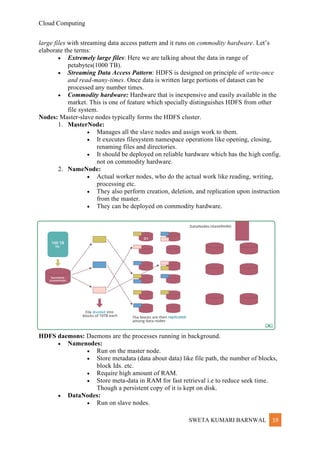 Cloud Computing
SWETA KUMARI BARNWAL 19
large files with streaming data access pattern and it runs on commodity hardware. Let’s
elaborate the terms:
• Extremely large files: Here we are talking about the data in range of
petabytes(1000 TB).
• Streaming Data Access Pattern: HDFS is designed on principle of write-once
and read-many-times. Once data is written large portions of dataset can be
processed any number times.
• Commodity hardware: Hardware that is inexpensive and easily available in the
market. This is one of feature which specially distinguishes HDFS from other
file system.
Nodes: Master-slave nodes typically forms the HDFS cluster.
1. MasterNode:
• Manages all the slave nodes and assign work to them.
• It executes filesystem namespace operations like opening, closing,
renaming files and directories.
• It should be deployed on reliable hardware which has the high config.
not on commodity hardware.
2. NameNode:
• Actual worker nodes, who do the actual work like reading, writing,
processing etc.
• They also perform creation, deletion, and replication upon instruction
from the master.
• They can be deployed on commodity hardware.
HDFS daemons: Daemons are the processes running in background.
• Namenodes:
• Run on the master node.
• Store metadata (data about data) like file path, the number of blocks,
block Ids. etc.
• Require high amount of RAM.
• Store meta-data in RAM for fast retrieval i.e to reduce seek time.
Though a persistent copy of it is kept on disk.
• DataNodes:
• Run on slave nodes.
 