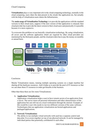 Cloud Computing
SWETA KUMARI BARNWAL 3
Virtualization plays a very important role in the cloud computing technology, normally in the
cloud computing, users share the data present in the clouds like application etc, but actually
with the help of virtualization users shares the Infrastructure.
The main usage of Virtualization Technology is to provide the applications with the standard
versions to their cloud users, suppose if the next version of that application is released, then
cloud provider has to provide the latest version to their cloud users and practically it is possible
because it is more expensive.
To overcome this problem we use basically virtualization technology, By using virtualization,
all severs and the software application which are required by other cloud providers are
maintained by the third party people, and the cloud providers has to pay the money on monthly
or annual basis.
Conclusion
Mainly Virtualization means, running multiple operating systems on a single machine but
sharing all the hardware resources. And it helps us to provide the pool of IT resources so that
we can share these IT resources in order get benefits in the business.
Other than these there are few more Virtualizations:
1. Application Virtualization:
Application virtualization helps a user to have remote access of an application from
a server. The server stores all personal information and other characteristics of the
application but can still run on a local workstation through the internet. Example of
this would be a user who needs to run two different versions of the same software.
Technologies that use application virtualization are hosted applications and
packaged applications.
2. Network Virtualization:
The ability to run multiple virtual networks with each has a separate control and
data plan. It co-exists together on top of one physical network. It can be managed by
individual parties that potentially confidential to each other.
 