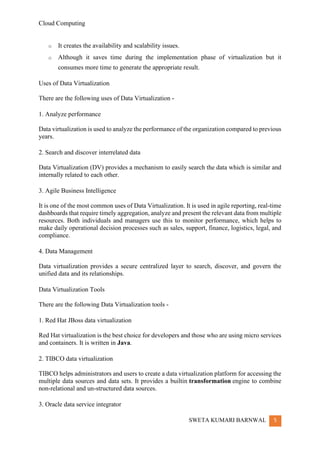 Cloud Computing
SWETA KUMARI BARNWAL 5
o It creates the availability and scalability issues.
o Although it saves time during the implementation phase of virtualization but it
consumes more time to generate the appropriate result.
Uses of Data Virtualization
There are the following uses of Data Virtualization -
1. Analyze performance
Data virtualization is used to analyze the performance of the organization compared to previous
years.
2. Search and discover interrelated data
Data Virtualization (DV) provides a mechanism to easily search the data which is similar and
internally related to each other.
3. Agile Business Intelligence
It is one of the most common uses of Data Virtualization. It is used in agile reporting, real-time
dashboards that require timely aggregation, analyze and present the relevant data from multiple
resources. Both individuals and managers use this to monitor performance, which helps to
make daily operational decision processes such as sales, support, finance, logistics, legal, and
compliance.
4. Data Management
Data virtualization provides a secure centralized layer to search, discover, and govern the
unified data and its relationships.
Data Virtualization Tools
There are the following Data Virtualization tools -
1. Red Hat JBoss data virtualization
Red Hat virtualization is the best choice for developers and those who are using micro services
and containers. It is written in Java.
2. TIBCO data virtualization
TIBCO helps administrators and users to create a data virtualization platform for accessing the
multiple data sources and data sets. It provides a builtin transformation engine to combine
non-relational and un-structured data sources.
3. Oracle data service integrator
 