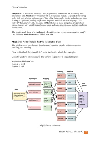 Cloud Computing
SWETA KUMARI BARNWAL 9
MapReduce is a software framework and programming model used for processing huge
amounts of data. MapReduce program work in two phases, namely, Map and Reduce. Map
tasks deal with splitting and mapping of data while Reduce tasks shuffle and reduce the data.
Hadoop is capable of running MapReduce programs written in various languages: Java,
Ruby, Python, and C++. The programs of Map Reduce in cloud computing are parallel in
nature, thus are very useful for performing large-scale data analysis using multiple machines
in the cluster.
The input to each phase is key-value pairs. In addition, every programmer needs to specify
two functions: map function and reduce function.
MapReduce Architecture in Big Data explained in detail
The whole process goes through four phases of execution namely, splitting, mapping,
shuffling, and reducing.
Now in this MapReduce tutorial, let’s understand with a MapReduce example–
Consider you have following input data for your MapReduce in Big data Program
Welcome to Hadoop Class
Hadoop is good
Hadoop is bad
MapReduce Architecture
 