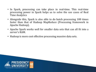 • In Spark, processing can take place in real-time. This real-time
processing power in Spark helps us to solve the use cases of Real
Time Analytics
• Alongside this, Spark is also able to do batch processing 100 times
faster than that of Hadoop MapReduce (Processing framework in
Apache Hadoop).
• Apache Spark works well for smaller data sets that can all fit into a
server's RAM.
• Hadoop is more cost effective processing massive data sets.
 