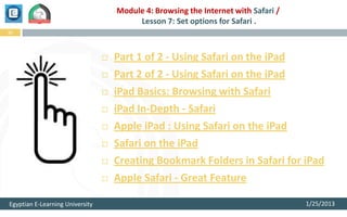 Module 4: Browsing the Internet with Safari /
                                          Lesson 7: Set options for Safari .
12




                                    Part 1 of 2 - Using Safari on the iPad
                                    Part 2 of 2 - Using Safari on the iPad
                                    iPad Basics: Browsing with Safari
                                    iPad In-Depth - Safari
                                    Apple iPad : Using Safari on the iPad
                                    Safari on the iPad
                                    Creating Bookmark Folders in Safari for iPad
                                    Apple Safari - Great Feature

Egyptian E-Learning University                                                       1/25/2013
 