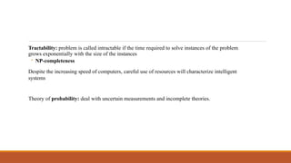 Tractability: problem is called intractable if the time required to solve instances of the problem
grows exponentially with the size of the instances
◦ NP-completeness
Despite the increasing speed of computers, careful use of resources will characterize intelligent
systems
Theory of probability: deal with uncertain measurements and incomplete theories.
 
