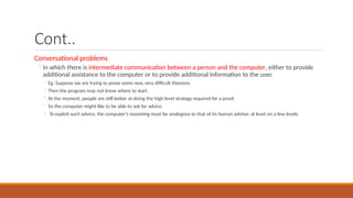Cont..
Conversational problems
◦In which there is intermediate communication between a person and the computer, either to provide
additional assistance to the computer or to provide additional information to the user.
◦ Eg. Suppose we are trying to prove some new, very difficult theorem.
◦ Then the program may not know where to start.
◦ At the moment, people are still better at doing the high level strategy required for a proof.
◦ So the computer might like to be able to ask for advice.
◦ To exploit such advice, the computer’s reasoning must be analogous to that of its human advisor, at least on a few levels.
 