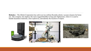 Robotics: : The iRobot Corporation has sold over two million Roomba robotic vacuum cleaners for home
use. The company also deploys the more rugged PackBot to Iraq and Afghanistan, where it is used to
handle hazardous materials, clear explosives, and identify the location of snipers
 