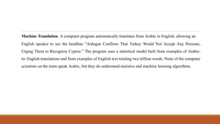 Machine Translation: A computer program automatically translates from Arabic to English, allowing an
English speaker to see the headline “Ardogan Confirms That Turkey Would Not Accept Any Pressure,
Urging Them to Recognize Cyprus.” The program uses a statistical model built from examples of Arabic-
to- English translations and from examples of English text totaling two trillion words. None of the computer
scientists on the team speak Arabic, but they do understand statistics and machine learning algorithms.
 
