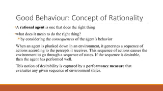 Good Behaviour: Concept of Rationality
•A rational agent is one that does the right thing
•what does it mean to do the right thing?
by considering the consequences of the agent’s behavior
When an agent is plunked down in an environment, it generates a sequence of
actions according to the percepts it receives. This sequence of actions causes the
environment to go through a sequence of states. If the sequence is desirable,
then the agent has performed well.
This notion of desirability is captured by a performance measure that
evaluates any given sequence of environment states.
 