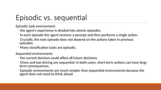 Episodic vs. sequential
Episodic task environment:
◦the agent’s experience is divided into atomic episodes.
◦In each episode the agent receives a percept and then performs a single action.
◦Crucially, the next episode does not depend on the actions taken in previous
episodes.
◦Many classification tasks are episodic.
Sequential environments
◦the current decision could affect all future decisions
◦Chess and taxi driving are sequential: in both cases, short-term actions can have long-
term consequences.
◦Episodic environments are much simpler than sequential environments because the
agent does not need to think ahead.
 