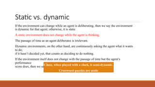 Static vs. dynamic
If the environment can change while an agent is deliberating, then we say the environment
is dynamic for that agent; otherwise, it is static
A static environment does not change while the agent is thinking.
The passage of time as an agent deliberates is irrelevant.
Dynamic environments, on the other hand, are continuously asking the agent what it wants
to do;
if it hasn’t decided yet, that counts as deciding to do nothing.
If the environment itself does not change with the passage of time but the agent’s
performance
score does, then we say the environment is semi-dynamic.
Chess, when played with a clock, is semi-dynamic.
Crossword puzzles are static
 