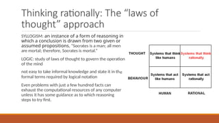 Thinking rationally: The “laws of
thought” approach
e
SYLLOGISM: an instance of a form of reasoning in
which a conclusion is drawn from two given or
assumed propositions, “Socrates is a man; all men
are mortal; therefore, Socrates is mortal.”
LOGIC: study of laws of thought to govern the operation
of the mind
not easy to take informal knowledge and state it in th
formal terms required by logical notation
Even problems with just a few hundred facts can
exhaust the computational resources of any computer
unless it has some guidance as to which reasoning
steps to try first.
 