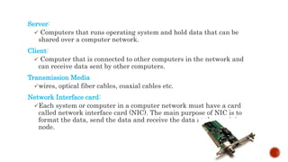 Server:
 Computers that runs operating system and hold data that can be
shared over a computer network.
Client:
 Computer that is connected to other computers in the network and
can receive data sent by other computers.
Transmission Media
wires, optical fiber cables, coaxial cables etc.
Network Interface card:
Each system or computer in a computer network must have a card
called network interface card (NIC). The main purpose of NIC is to
format the data, send the data and receive the data at the receiving
node.
 