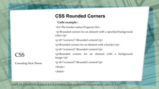 DEPT. Of COMPUTER SCIENCE & ENGINEERING,DAYANADA SAGAR UNIVERSITY,BENGULURU.
CSS
CSS Rounded Corners
Code example :
<h1>The border-radius Property</h1>
<p>Rounded corners for an element with a specified background
color:</p>
<p id="rcorners1">Rounded corners!</p>
<p>Rounded corners for an element with a border:</p>
<p id="rcorners2">Rounded corners!</p>
<p>Rounded corners for an element with a background
image:</p>
<p id="rcorners3">Rounded corners!</p>
</body>
</html>
Cascading Style Sheets
 