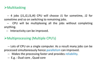 Multitasking
-- 4 jobs (J1,J2,J3,J4) CPU will choose J1 for sometime, J2 for
sometime and so on switching to remaining jobs.
-- CPU will be multiplexing all the jobs without completing
anything.
-- Interactivity can be improved.
Multiprocessing (Multiple CPU’s)
-- Lots of CPU on a single computer. As a result many jobs can be
processed simultaneously hence parallelism can improved.
-- Makes the processing faster and provides reliability.
-- E.g. : Dual core , Quad core
 
