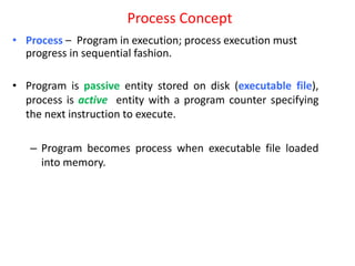 Process Concept
• Process – Program in execution; process execution must
progress in sequential fashion.
• Program is passive entity stored on disk (executable file),
process is active entity with a program counter specifying
the next instruction to execute.
– Program becomes process when executable file loaded
into memory.
 