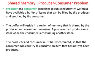 Shared Memory : Producer-Consumer Problem
• Producer and consumer processes to run concurrently, we must
have available a buffer of items that can be filled by the producer
and emptied by the consumer.
• The buffer will reside in a region of memory that is shared by the
producer and consumer processes. A producer can produce one
item while the consumer is consuming another item.
• The producer and consumer must be synchronized, so that the
consumer does not try to consume an item that has not yet been
produced.
 