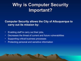 Why is Computer Security
Why is Computer Security
Important?
Important?
Computer Security allows the City of Albuquerque to
carry out its mission by:
• Enabling staff to carry out their jobs,
• Decreases the threat of current and future vulnerabilities
• Supporting critical business processes
• Protecting personal and sensitive information
 