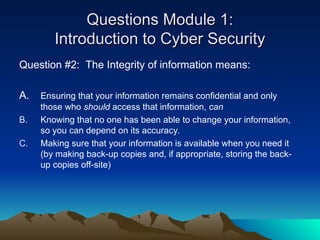 Questions Module 1:
Questions Module 1:
Introduction to Cyber Security
Introduction to Cyber Security
Question #2: The Integrity of information means:
A. Ensuring that your information remains confidential and only
those who should access that information, can
B. Knowing that no one has been able to change your information,
so you can depend on its accuracy.
C. Making sure that your information is available when you need it
(by making back-up copies and, if appropriate, storing the back-
up copies off-site)
 
