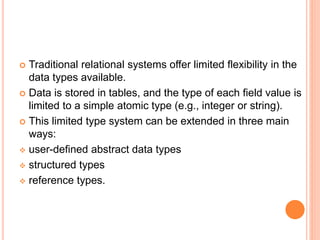  Traditional relational systems offer limited flexibility in the
data types available.
 Data is stored in tables, and the type of each field value is
limited to a simple atomic type (e.g., integer or string).
 This limited type system can be extended in three main
ways:
 user-defined abstract data types
 structured types
 reference types.
 