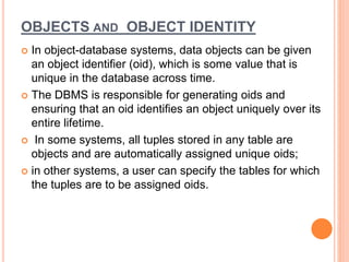 OBJECTS AND OBJECT IDENTITY
 In object-database systems, data objects can be given
an object identifier (oid), which is some value that is
unique in the database across time.
 The DBMS is responsible for generating oids and
ensuring that an oid identifies an object uniquely over its
entire lifetime.
 In some systems, all tuples stored in any table are
objects and are automatically assigned unique oids;
 in other systems, a user can specify the tables for which
the tuples are to be assigned oids.
 
