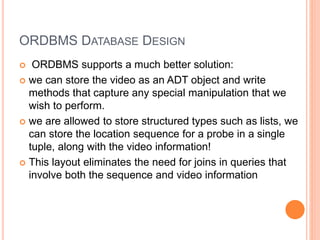ORDBMS DATABASE DESIGN
 ORDBMS supports a much better solution:
 we can store the video as an ADT object and write
methods that capture any special manipulation that we
wish to perform.
 we are allowed to store structured types such as lists, we
can store the location sequence for a probe in a single
tuple, along with the video information!
 This layout eliminates the need for joins in queries that
involve both the sequence and video information
 