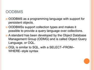 OODBMS
 OODBMS as a programming language with support for
persistent objects.
 OODBMSs support collection types and makes it
possible to provide a query language over collections.
 A standard has been developed by the Object Database
Management Group (ODMG) and is called Object Query
Language, or OQL.
 OQL is similar to SQL, with a SELECT–FROM–
WHERE–style syntax
 