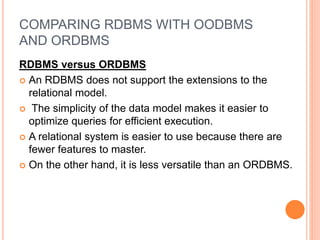COMPARING RDBMS WITH OODBMS
AND ORDBMS
RDBMS versus ORDBMS
 An RDBMS does not support the extensions to the
relational model.
 The simplicity of the data model makes it easier to
optimize queries for efficient execution.
 A relational system is easier to use because there are
fewer features to master.
 On the other hand, it is less versatile than an ORDBMS.
 
