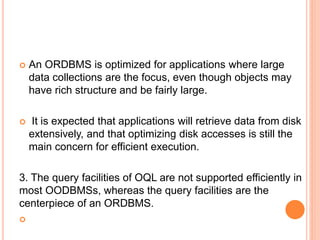  An ORDBMS is optimized for applications where large
data collections are the focus, even though objects may
have rich structure and be fairly large.
 It is expected that applications will retrieve data from disk
extensively, and that optimizing disk accesses is still the
main concern for efficient execution.
3. The query facilities of OQL are not supported efficiently in
most OODBMSs, whereas the query facilities are the
centerpiece of an ORDBMS.

 
