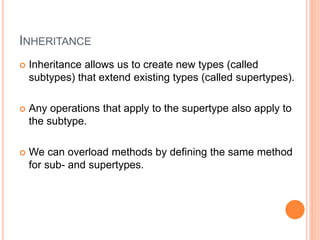 INHERITANCE
 Inheritance allows us to create new types (called
subtypes) that extend existing types (called supertypes).
 Any operations that apply to the supertype also apply to
the subtype.
 We can overload methods by defining the same method
for sub- and supertypes.
 