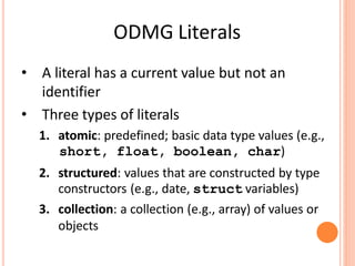 ODMG Literals
• A literal has a current value but not an
identifier
• Three types of literals
1. atomic: predefined; basic data type values (e.g.,
short, float, boolean, char)
2. structured: values that are constructed by type
constructors (e.g., date, struct variables)
3. collection: a collection (e.g., array) of values or
objects
 