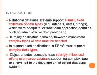 INTRODUCTION
 Relational database systems support a small, fixed
collection of data types (e.g., integers, dates, strings),
which were adequate for traditional application domains
such as administrative data processing.
 In many application domains, however, much more
complex kinds of data must be handled.
 to support such applications, a DBMS must support
complex data types.
 Object-oriented concepts have strongly influenced
efforts to enhance database support for complex data
and have led to the development of object-database
systems
 
