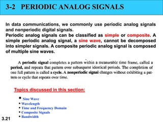 3.21
3-2 PERIODIC ANALOG SIGNALS
In data communications, we commonly use periodic analog signals
and nonperiodic digital signals.
Periodic analog signals can be classified as simple or composite. A
simple periodic analog signal, a sine wave, cannot be decomposed
into simpler signals. A composite periodic analog signal is composed
of multiple sine waves.
▪ Sine Wave
▪ Wavelength
▪ Time and Frequency Domain
▪ Composite Signals
▪ Bandwidth
Topics discussed in this section:
 