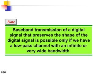 3.59
Baseband transmission of a digital
signal that preserves the shape of the
digital signal is possible only if we have
a low-pass channel with an infinite or
very wide bandwidth.
Note
 