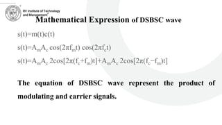 ………….
Mathematical Expression of DSBSC wave
s(t)=m(t)c(t)
s(t)=AmAc cos(2πfmt) cos(2πfct)
s(t)=AmAc 2cos[2π(fc+fm)t]+AmAc 2cos[2π(fc−fm)t]
The equation of DSBSC wave represent the product of
modulating and carrier signals.
 