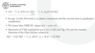 • s(t) = ½ Ac m(t) cos 2πfct - ½ Ac mQ(t) sin2πfct
…………………….. (1)
• In eqn. (1) the first term is in phase component and the second term is quadrature
component.
• We know that, DSB-SC signal u(t) = m(t) c(t)
• Spectrum of VSB modulated wave s(t) is S(f) (see fig. 19) and the transfer
function of the filter H(f)are related as
S(f) = U(f) H(f) = ½ Ac [M (f - fc )- M (f + fc)] H(f)
 