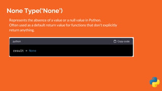 None Type(‘None’)
Represents the absence of a value or a null value in Python.
Often used as a default return value for functions that don't explicitly
return anything.
 