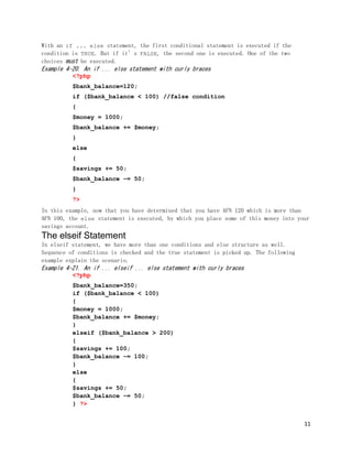 11
With an if ... else statement, the first conditional statement is executed if the
condition is TRUE. But if it’s FALSE, the second one is executed. One of the two
choices must be executed.
Example 4-20. An if ... else statement with curly braces
<?php
$bank_balance=120;
if ($bank_balance < 100) //false condition
{
$money = 1000;
$bank_balance += $money;
}
else
{
$savings += 50;
$bank_balance −= 50;
}
?>
In this example, now that you have determined that you have AFN 120 which is more than
AFN 100, the else statement is executed, by which you place some of this money into your
savings account.
The elseif Statement
In elseif statement, we have more than one conditions and else structure as well.
Sequence of conditions is checked and the true statement is picked up. The following
example explain the scenario.
Example 4-21. An if ... elseif ... else statement with curly braces
<?php
$bank_balance=350;
if ($bank_balance < 100)
{
$money = 1000;
$bank_balance += $money;
}
elseif ($bank_balance > 200)
{
$savings += 100;
$bank_balance −= 100;
}
else
{
$savings += 50;
$bank_balance −= 50;
} ?>
 