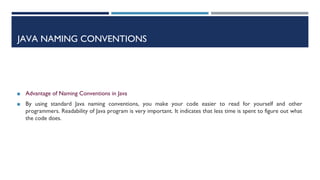 JAVA NAMING CONVENTIONS
◼ Advantage of Naming Conventions in Java
◼ By using standard Java naming conventions, you make your code easier to read for yourself and other
programmers. Readability of Java program is very important. It indicates that less time is spent to figure out what
the code does.
 