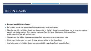 HIDDEN CLASSES
◼ Properties of Hidden Classes
◼ Let’s take a look at the properties of these dynamically generated classes:
• Non-discoverable – a hidden class is not discoverable by the JVM during bytecode linkage, nor by programs making
explicit use of class loaders. The reflective methods Class::forName, ClassLoader::findLoadedClass,
and Lookup::findClass will not find them.
• We can’t use the hidden class as a superclass, field type, return type, or parameter type.
• Code in the hidden class can use it directly, without relying on the class object.
• final fields declared in hidden classes are not modifiable regardless of their accessible flags.
 