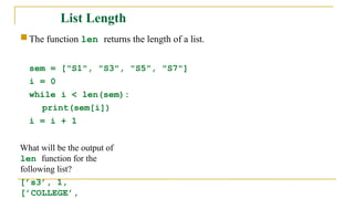 List Length
 The function len returns the length of a list.
sem = ["S1", "S3", "S5", "S7"]
i = 0
while i < len(sem):
print(sem[i])
i = i + 1
What will be the output of
len function for the
following list?
[’s3’, 1,
[’COLLEGE’,
 