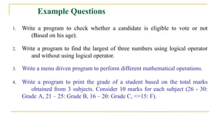 Example Questions
1. Write a program to check whether a candidate is eligible to vote or not
(Based on his age).
2. Write a program to find the largest of three numbers using logical operator
and without using logical operator.
3. Write a menu driven program to perform different mathematical operations.
4. Write a program to print the grade of a student based on the total marks
obtained from 3 subjects. Consider 10 marks for each subject (26 - 30:
Grade A, 21 – 25: Grade B, 16 – 20: Grade C, <=15: F).
 