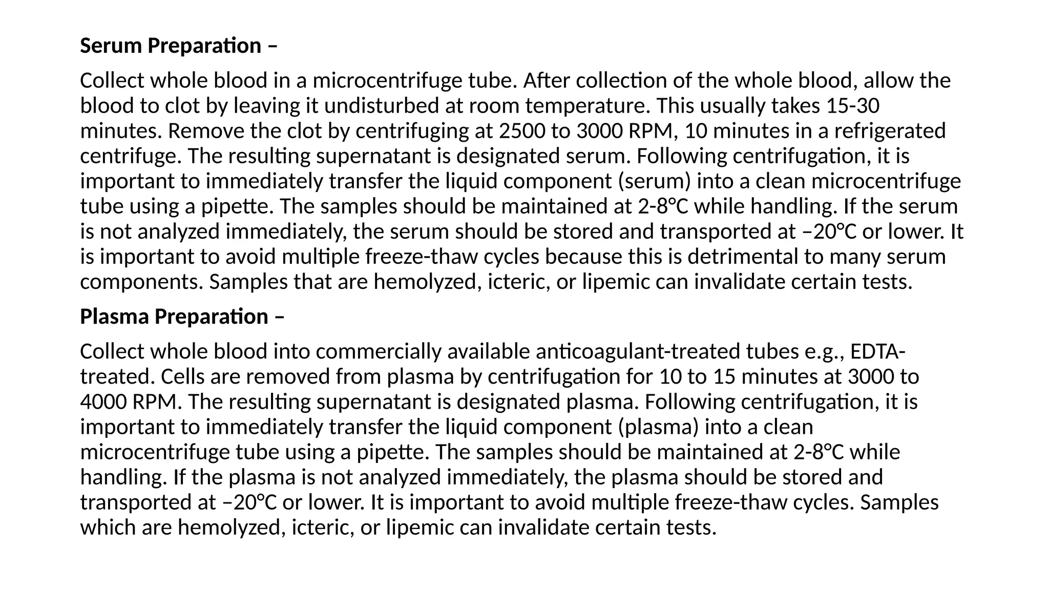 Serum Preparation –
Collect whole blood in a microcentrifuge tube. After collection of the whole blood, allow the
blood to clot by leaving it undisturbed at room temperature. This usually takes 15-30
minutes. Remove the clot by centrifuging at 2500 to 3000 RPM, 10 minutes in a refrigerated
centrifuge. The resulting supernatant is designated serum. Following centrifugation, it is
important to immediately transfer the liquid component (serum) into a clean microcentrifuge
tube using a pipette. The samples should be maintained at 2-8°C while handling. If the serum
is not analyzed immediately, the serum should be stored and transported at –20°C or lower. It
is important to avoid multiple freeze-thaw cycles because this is detrimental to many serum
components. Samples that are hemolyzed, icteric, or lipemic can invalidate certain tests.
Plasma Preparation –
Collect whole blood into commercially available anticoagulant-treated tubes e.g., EDTA-
treated. Cells are removed from plasma by centrifugation for 10 to 15 minutes at 3000 to
4000 RPM. The resulting supernatant is designated plasma. Following centrifugation, it is
important to immediately transfer the liquid component (plasma) into a clean
microcentrifuge tube using a pipette. The samples should be maintained at 2-8°C while
handling. If the plasma is not analyzed immediately, the plasma should be stored and
transported at –20°C or lower. It is important to avoid multiple freeze-thaw cycles. Samples
which are hemolyzed, icteric, or lipemic can invalidate certain tests.
 