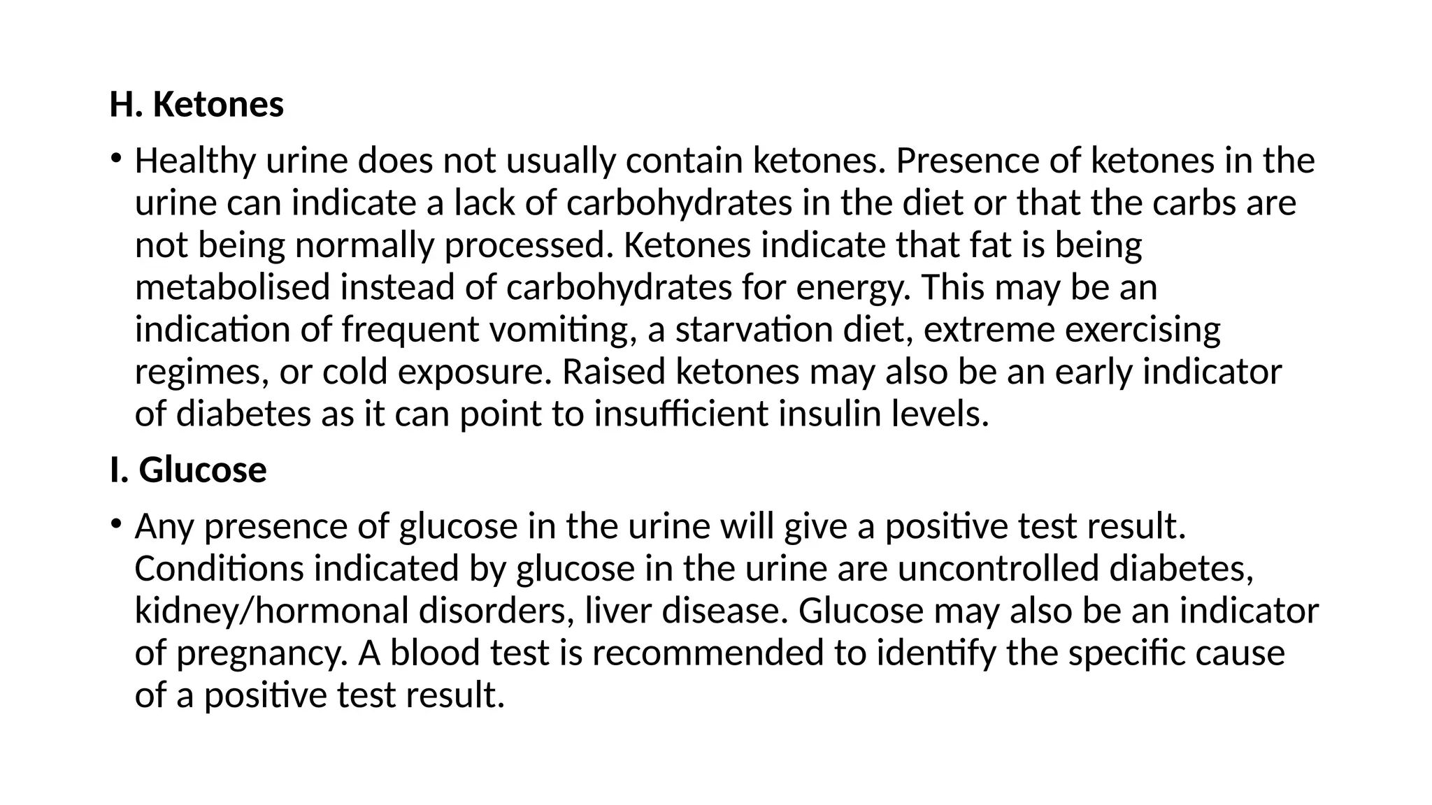 H. Ketones
• Healthy urine does not usually contain ketones. Presence of ketones in the
urine can indicate a lack of carbohydrates in the diet or that the carbs are
not being normally processed. Ketones indicate that fat is being
metabolised instead of carbohydrates for energy. This may be an
indication of frequent vomiting, a starvation diet, extreme exercising
regimes, or cold exposure. Raised ketones may also be an early indicator
of diabetes as it can point to insufficient insulin levels.
I. Glucose
• Any presence of glucose in the urine will give a positive test result.
Conditions indicated by glucose in the urine are uncontrolled diabetes,
kidney/hormonal disorders, liver disease. Glucose may also be an indicator
of pregnancy. A blood test is recommended to identify the specific cause
of a positive test result.
 
